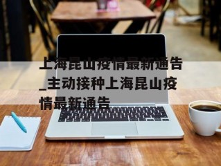 上海昆山疫情最新通告_主动接种上海昆山疫情最新通告