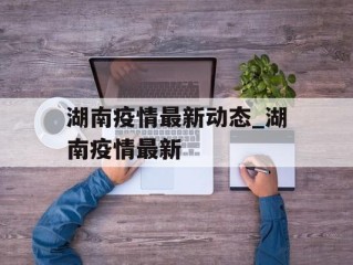 湖南疫情最新动态_湖南疫情最新