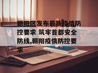朝阳区发布最新疫情防控要求 筑牢首都安全防线,朝阳疫情防控要求