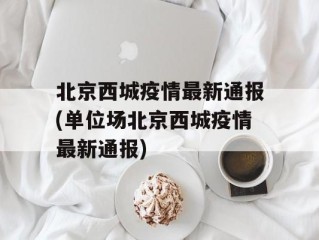 北京西城疫情最新通报(单位场北京西城疫情最新通报)