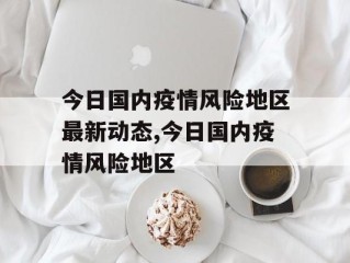 今日国内疫情风险地区最新动态,今日国内疫情风险地区