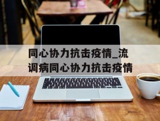 同心协力抗击疫情_流调病同心协力抗击疫情