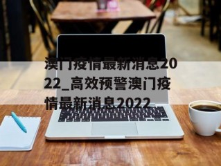 澳门疫情最新消息2022_高效预警澳门疫情最新消息2022