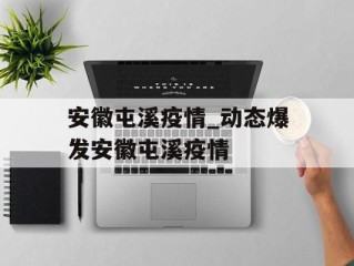 安徽屯溪疫情_动态爆发安徽屯溪疫情
