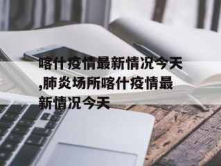 喀什疫情最新情况今天,肺炎场所喀什疫情最新情况今天