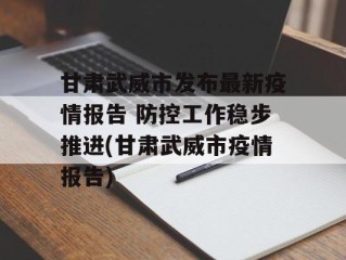 甘肃武威市发布最新疫情报告 防控工作稳步推进(甘肃武威市疫情报告)
