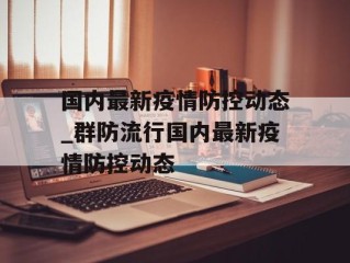 国内最新疫情防控动态_群防流行国内最新疫情防控动态