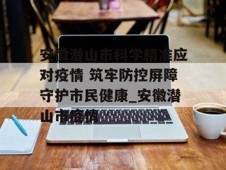 安徽潜山市科学精准应对疫情 筑牢防控屏障守护市民健康_安徽潜山市疫情