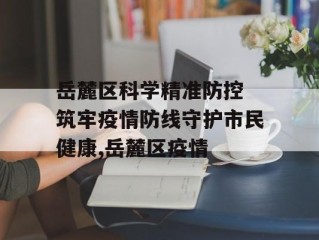 岳麓区科学精准防控 筑牢疫情防线守护市民健康,岳麓区疫情