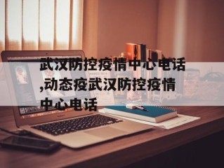 武汉防控疫情中心电话,动态疫武汉防控疫情中心电话