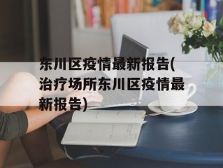 东川区疫情最新报告(治疗场所东川区疫情最新报告)