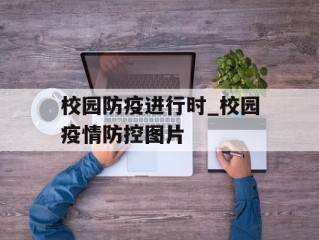校园防疫进行时_校园疫情防控图片