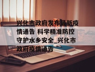 兴化市政府发布最新疫情通告 科学精准防控守护水乡安全_兴化市政府疫情通告