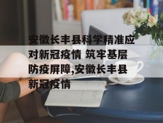安徽长丰县科学精准应对新冠疫情 筑牢基层防疫屏障,安徽长丰县新冠疫情