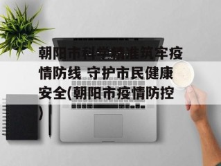 朝阳市科学精准筑牢疫情防线 守护市民健康安全(朝阳市疫情防控)