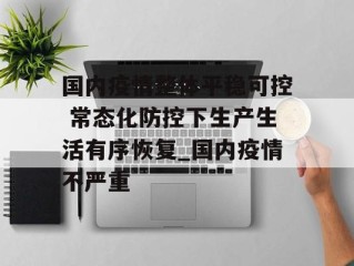 国内疫情整体平稳可控 常态化防控下生产生活有序恢复_国内疫情不严重