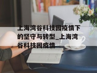 上海湾谷科技园疫情下的坚守与转型_上海湾谷科技园疫情