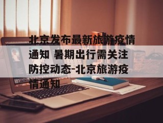 北京发布最新旅游疫情通知 暑期出行需关注防控动态-北京旅游疫情通知