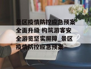 景区疫情防控应急预案全面升级 构筑游客安全游览坚实屏障_景区疫情防控应急预案