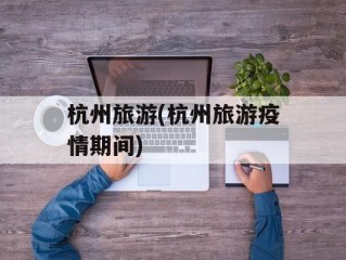 杭州旅游(杭州旅游疫情期间)
