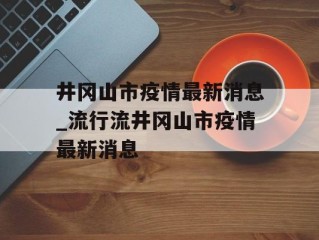 井冈山市疫情最新消息_流行流井冈山市疫情最新消息