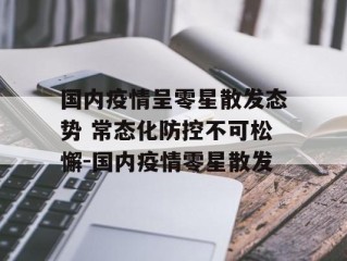 国内疫情呈零星散发态势 常态化防控不可松懈-国内疫情零星散发