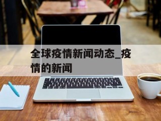 全球疫情新闻动态_疫情的新闻