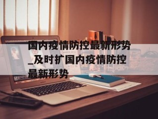 国内疫情防控最新形势_及时扩国内疫情防控最新形势