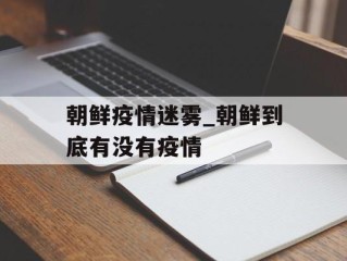 朝鲜疫情迷雾_朝鲜到底有没有疫情