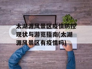太湖源风景区疫情防控现状与游览指南(太湖源风景区有疫情吗)