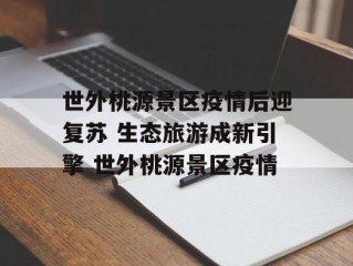 世外桃源景区疫情后迎复苏 生态旅游成新引擎 世外桃源景区疫情