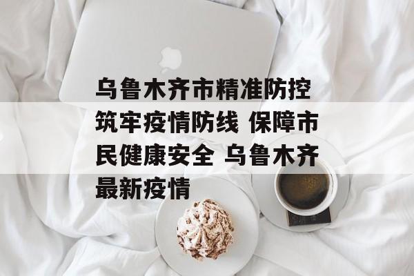 乌鲁木齐市精准防控 筑牢疫情防线 保障市民健康安全 乌鲁木齐最新疫情