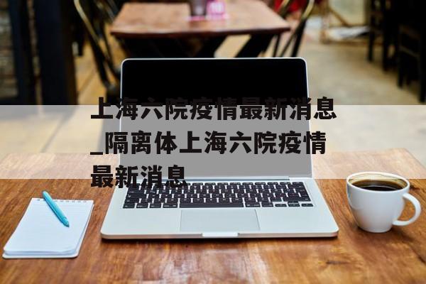 上海六院疫情最新消息_隔离体上海六院疫情最新消息