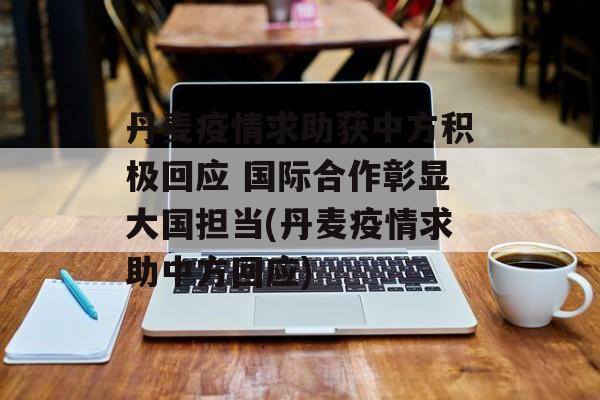 丹麦疫情求助获中方积极回应 国际合作彰显大国担当(丹麦疫情求助中方回应)