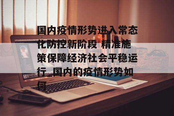 国内疫情形势进入常态化防控新阶段 精准施策保障经济社会平稳运行_国内的疫情形势如何