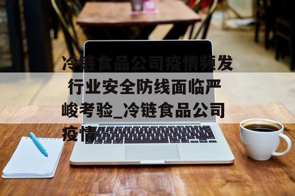冷链食品公司疫情频发 行业安全防线面临严峻考验_冷链食品公司疫情