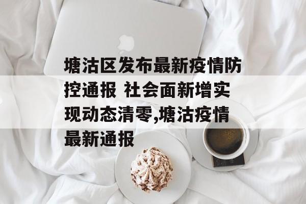 塘沽区发布最新疫情防控通报 社会面新增实现动态清零,塘沽疫情最新通报