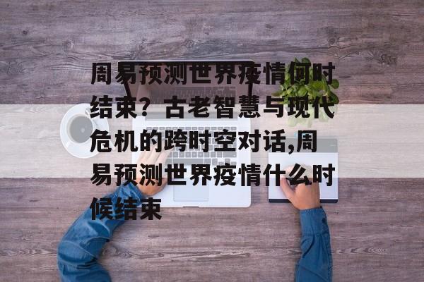 周易预测世界疫情何时结束？古老智慧与现代危机的跨时空对话,周易预测世界疫情什么时候结束