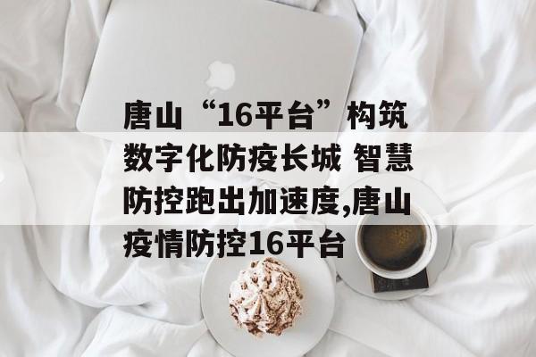 唐山“16平台”构筑数字化防疫长城 智慧防控跑出加速度,唐山疫情防控16平台