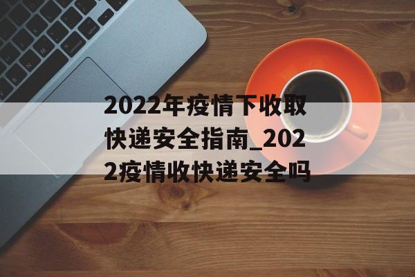 2022年疫情下收取快递安全指南_2022疫情收快递安全吗