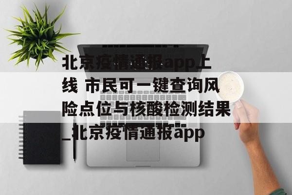 北京疫情通报app上线 市民可一键查询风险点位与核酸检测结果_北京疫情通报app