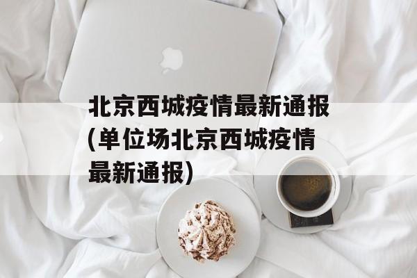 北京西城疫情最新通报(单位场北京西城疫情最新通报)