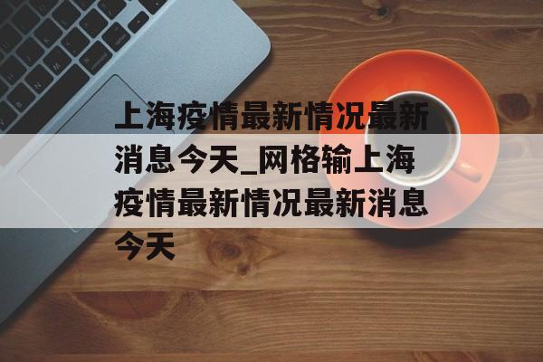 上海疫情最新情况最新消息今天_网格输上海疫情最新情况最新消息今天
