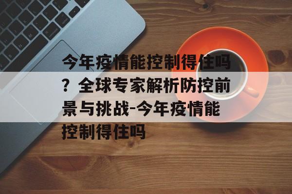 今年疫情能控制得住吗？全球专家解析防控前景与挑战-今年疫情能控制得住吗