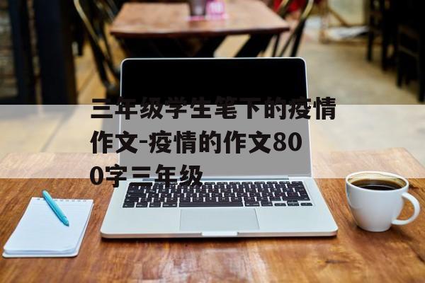三年级学生笔下的疫情作文-疫情的作文800字三年级