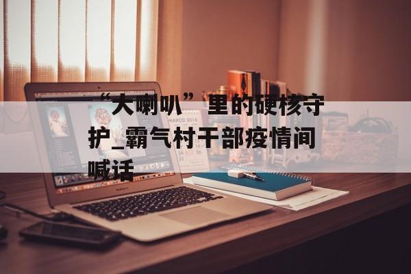 “大喇叭”里的硬核守护_霸气村干部疫情间喊话