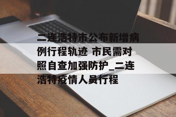二连浩特市公布新增病例行程轨迹 市民需对照自查加强防护_二连浩特疫情人员行程