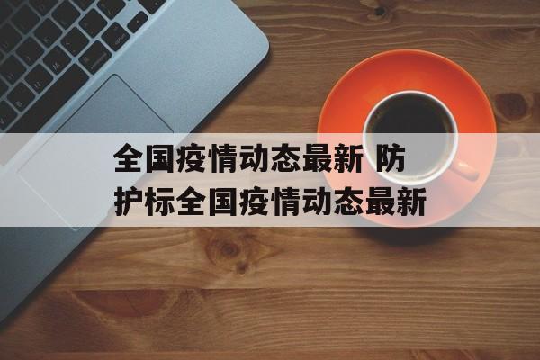 全国疫情动态最新 防护标全国疫情动态最新