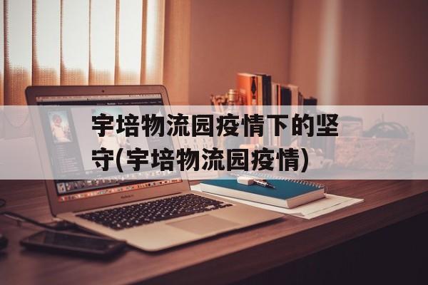 宇培物流园疫情下的坚守(宇培物流园疫情)