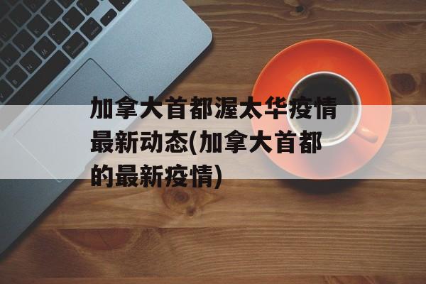 加拿大首都渥太华疫情最新动态(加拿大首都的最新疫情)